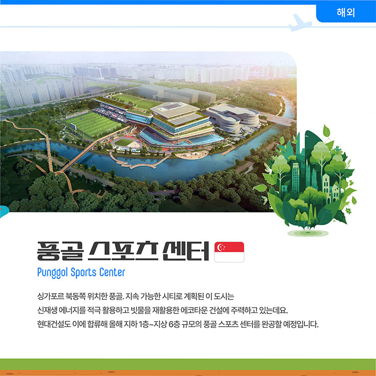 풍골스포츠센터 풍골스포츠센터 Punggol Sports Center 싱가포르 북동쪽 위치한 풍골. 지속 가능한 시티로 계획된 이 도시는 신재생 에너지를 적극 활용하고 빗물을 재활용한 에코타운 건설에 주력하고 있는데요. 현대건설도 이에 합류해 올해 지하 1층~지상 6층 규모의 풍골 스포츠 센터를 완공할 예정입니다.